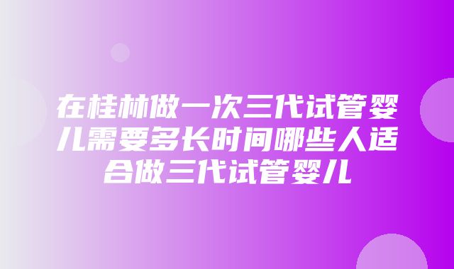 在桂林做一次三代试管婴儿需要多长时间哪些人适合做三代试管婴儿