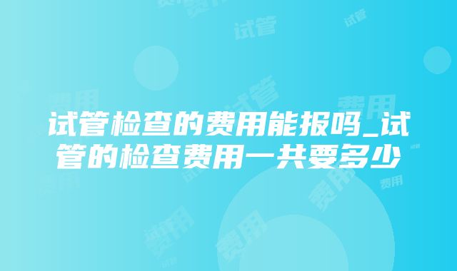 试管检查的费用能报吗_试管的检查费用一共要多少