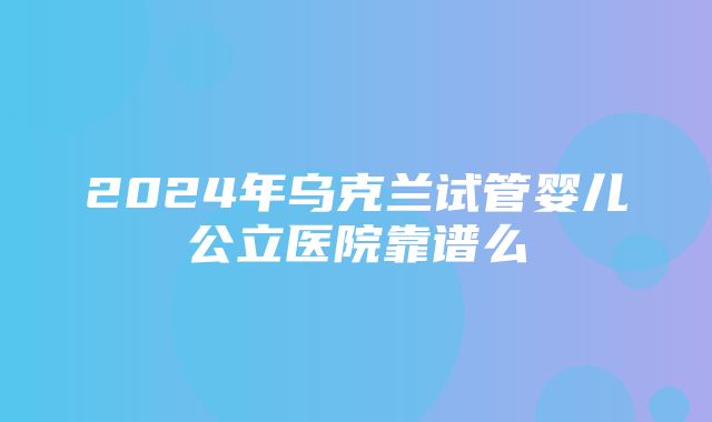 2024年乌克兰试管婴儿公立医院靠谱么