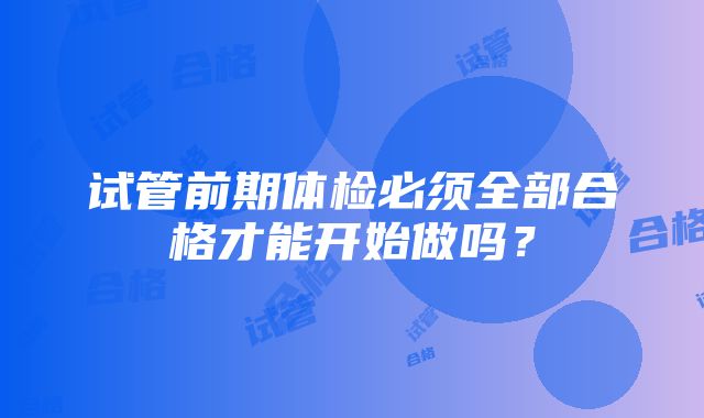 试管前期体检必须全部合格才能开始做吗？