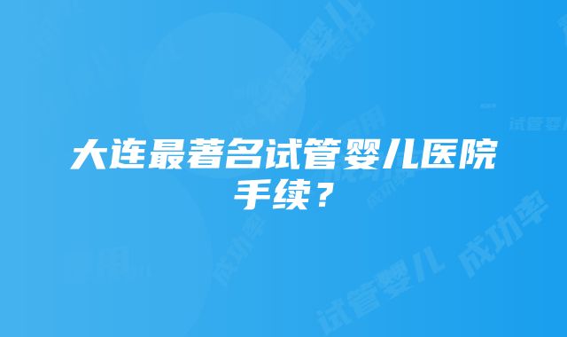 大连最著名试管婴儿医院手续？