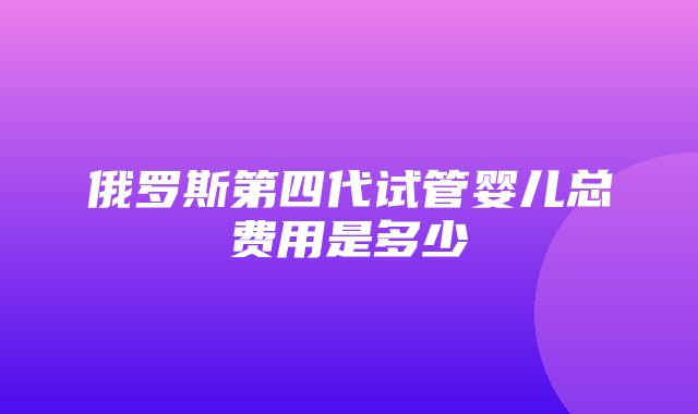 俄罗斯第四代试管婴儿总费用是多少