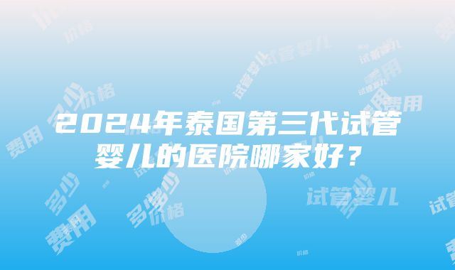 2024年泰国第三代试管婴儿的医院哪家好？