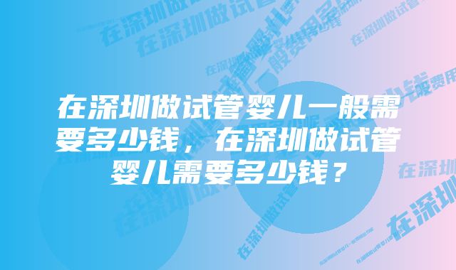 在深圳做试管婴儿一般需要多少钱，在深圳做试管婴儿需要多少钱？