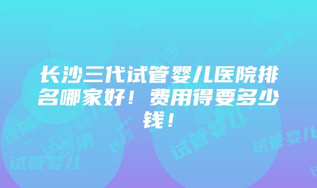 长沙三代试管婴儿医院排名哪家好！费用得要多少钱！