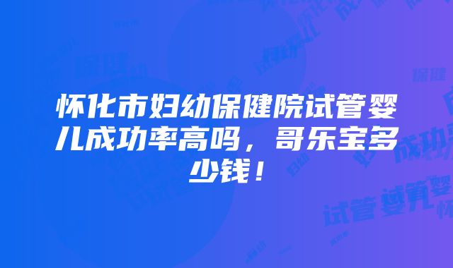 怀化市妇幼保健院试管婴儿成功率高吗，哥乐宝多少钱！