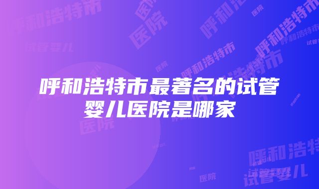 呼和浩特市最著名的试管婴儿医院是哪家