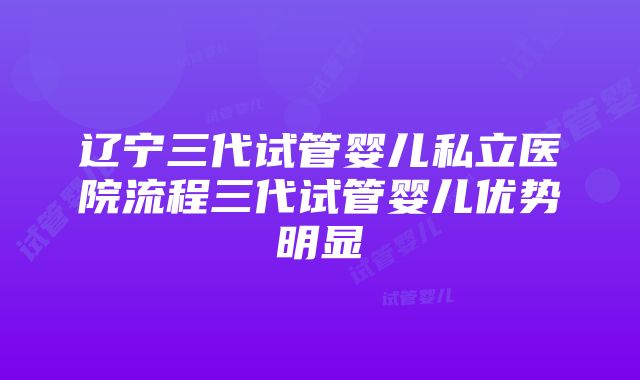 辽宁三代试管婴儿私立医院流程三代试管婴儿优势明显