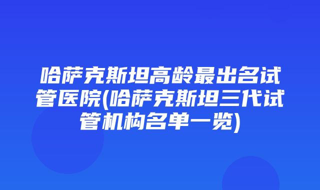 哈萨克斯坦高龄最出名试管医院(哈萨克斯坦三代试管机构名单一览)