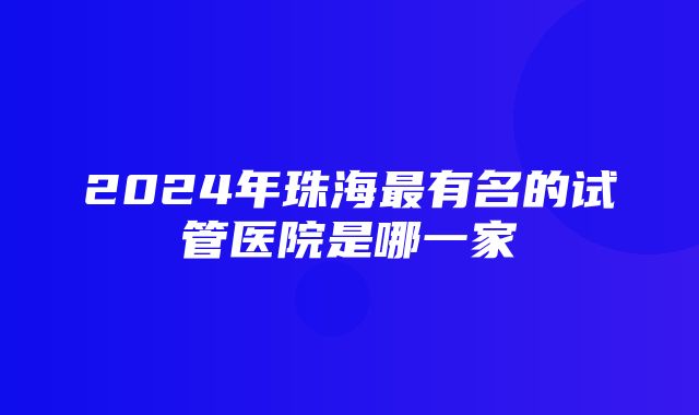 2024年珠海最有名的试管医院是哪一家