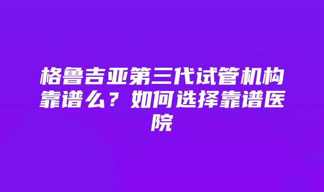 格鲁吉亚第三代试管机构靠谱么？如何选择靠谱医院