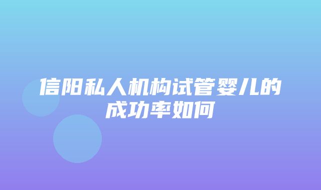 信阳私人机构试管婴儿的成功率如何