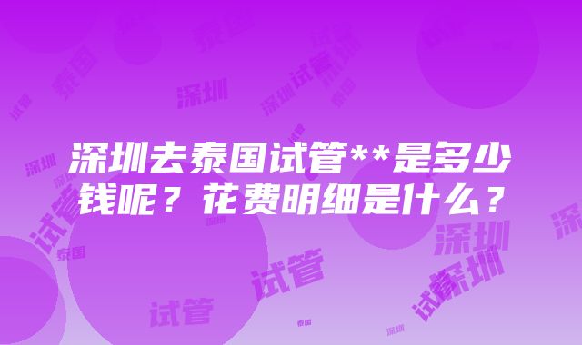 深圳去泰国试管**是多少钱呢？花费明细是什么？