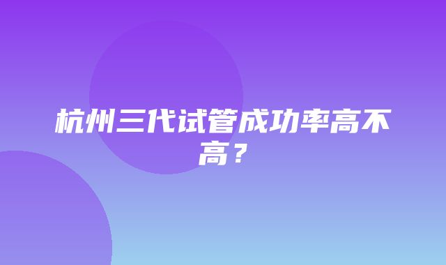 杭州三代试管成功率高不高？