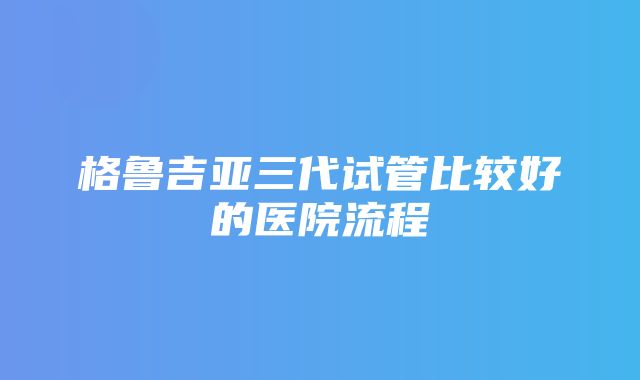 格鲁吉亚三代试管比较好的医院流程