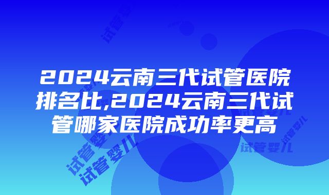 2024云南三代试管医院排名比,2024云南三代试管哪家医院成功率更高