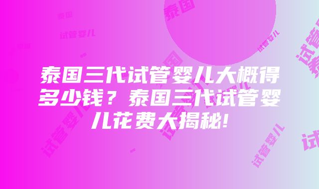 泰国三代试管婴儿大概得多少钱？泰国三代试管婴儿花费大揭秘!