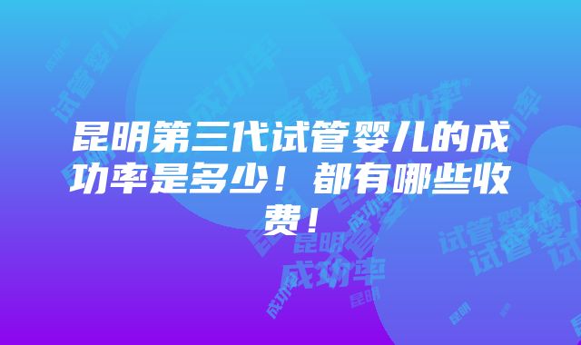 昆明第三代试管婴儿的成功率是多少！都有哪些收费！