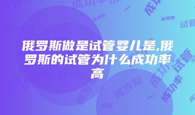 俄罗斯做是试管婴儿是,俄罗斯的试管为什么成功率高