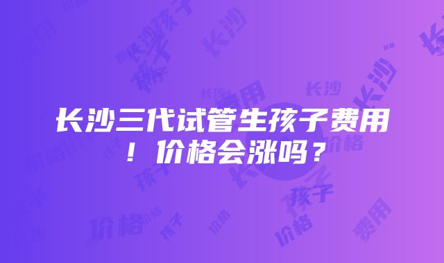 长沙三代试管生孩子费用！价格会涨吗？