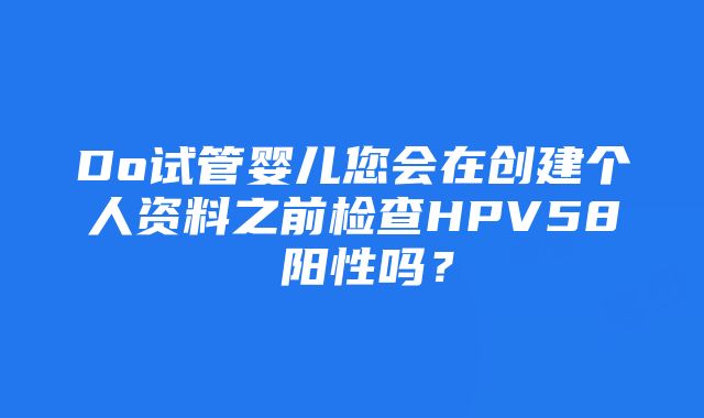 Do试管婴儿您会在创建个人资料之前检查HPV58 阳性吗？