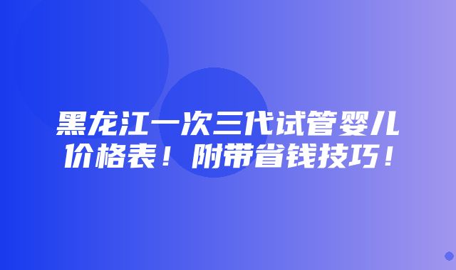 黑龙江一次三代试管婴儿价格表！附带省钱技巧！