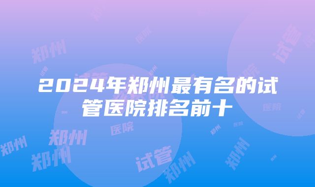 2024年郑州最有名的试管医院排名前十