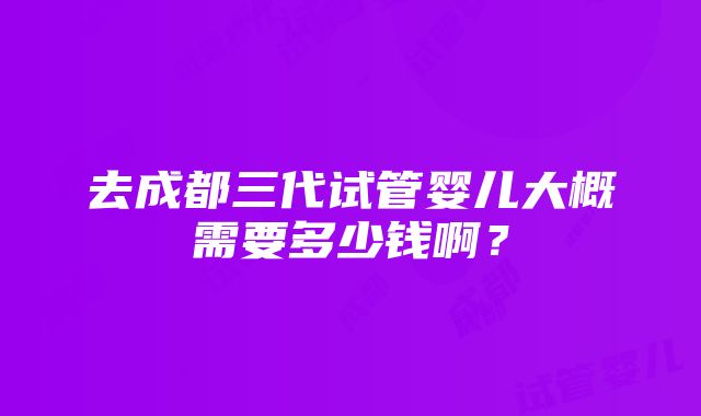 去成都三代试管婴儿大概需要多少钱啊？