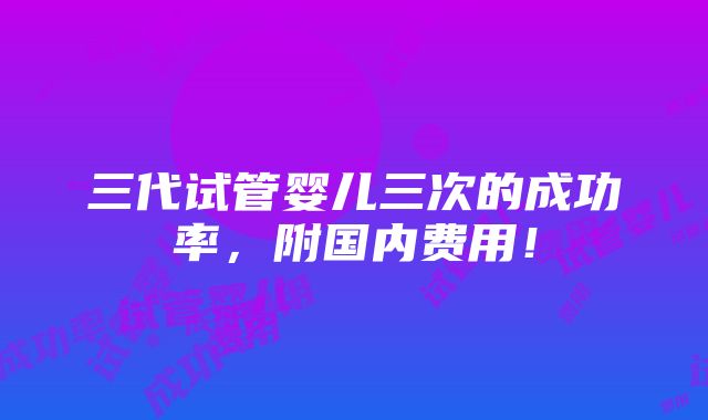 三代试管婴儿三次的成功率，附国内费用！