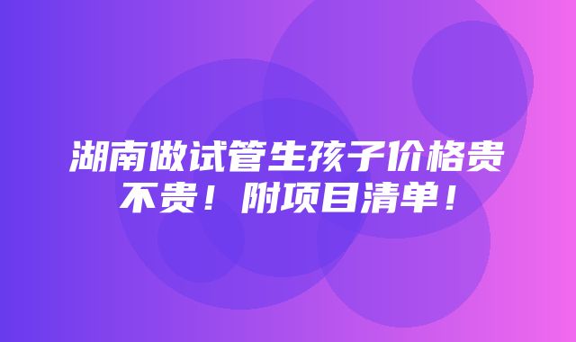 湖南做试管生孩子价格贵不贵！附项目清单！