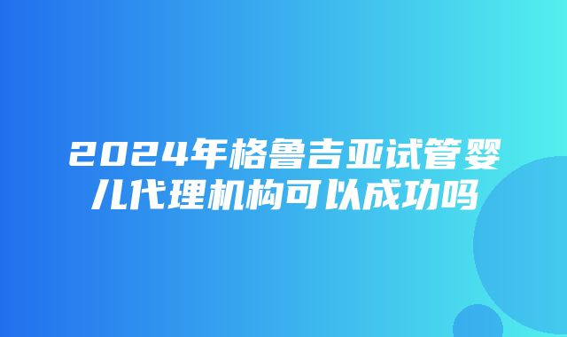 2024年格鲁吉亚试管婴儿代理机构可以成功吗