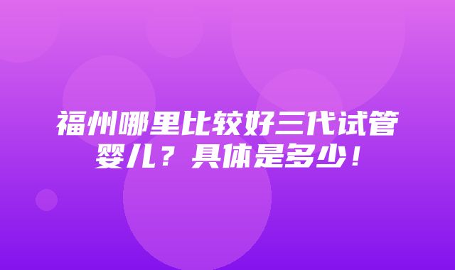 福州哪里比较好三代试管婴儿？具体是多少！