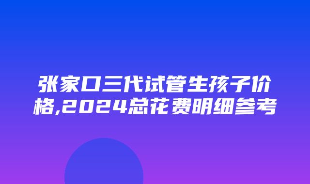 张家口三代试管生孩子价格,2024总花费明细参考