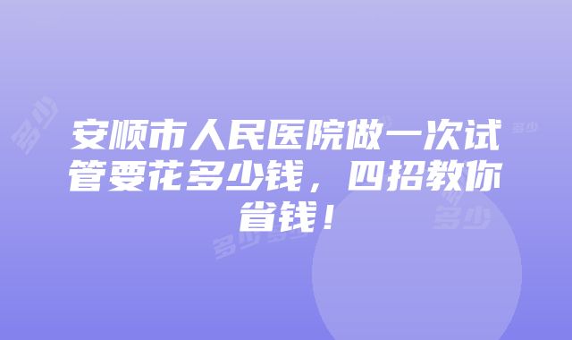 安顺市人民医院做一次试管要花多少钱，四招教你省钱！