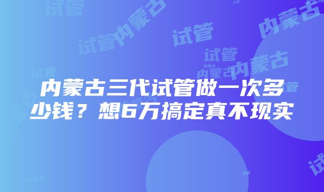 内蒙古三代试管做一次多少钱？想6万搞定真不现实