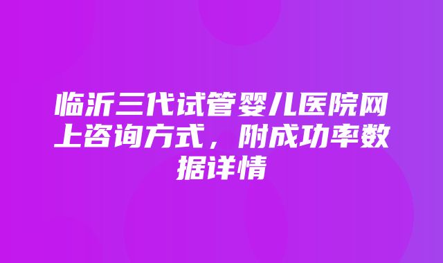 临沂三代试管婴儿医院网上咨询方式，附成功率数据详情