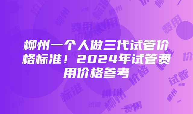 柳州一个人做三代试管价格标准！2024年试管费用价格参考