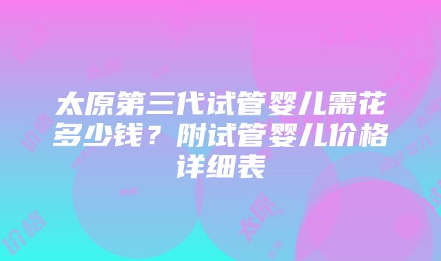 太原第三代试管婴儿需花多少钱？附试管婴儿价格详细表