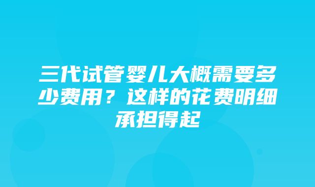 三代试管婴儿大概需要多少费用？这样的花费明细承担得起