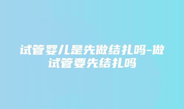 试管婴儿是先做结扎吗-做试管要先结扎吗