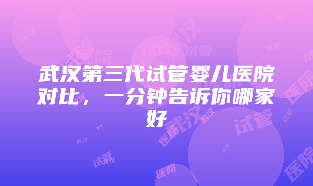 武汉第三代试管婴儿医院对比，一分钟告诉你哪家好