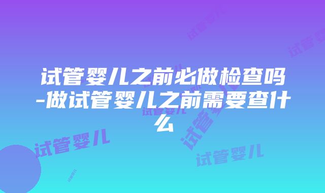 试管婴儿之前必做检查吗-做试管婴儿之前需要查什么