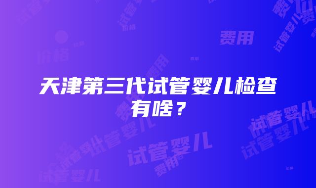 天津第三代试管婴儿检查有啥？