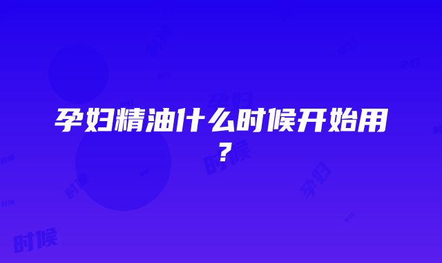 孕妇精油什么时候开始用？