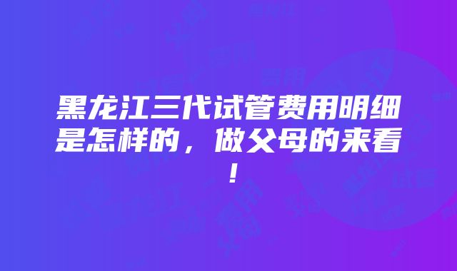 黑龙江三代试管费用明细是怎样的，做父母的来看！