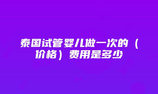 泰国试管婴儿做一次的（价格）费用是多少