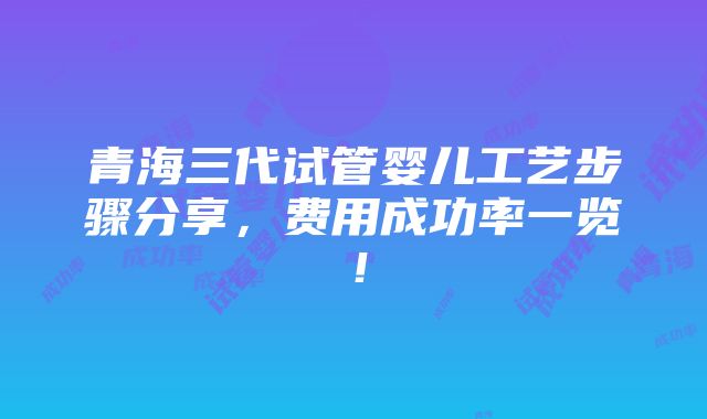 青海三代试管婴儿工艺步骤分享，费用成功率一览！