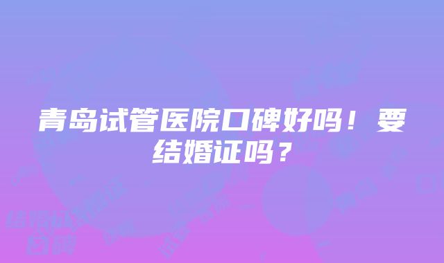 青岛试管医院口碑好吗！要结婚证吗？