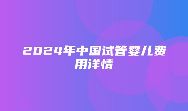 2024年中国试管婴儿费用详情