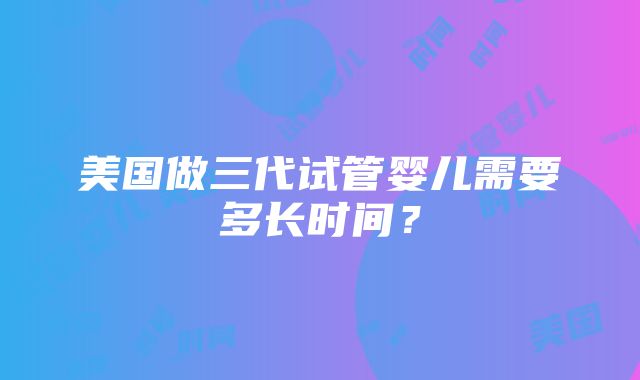 美国做三代试管婴儿需要多长时间？